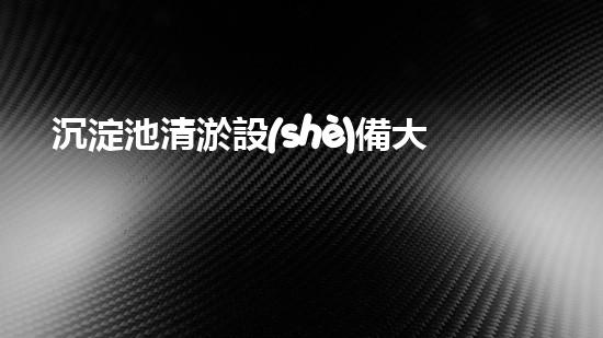 沉淀池清淤設(shè)備大全圖集，讓你的水質(zhì)煥然一新！